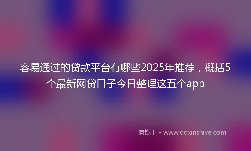 容易通过的贷款平台有哪些2025年推荐，概括5个最新网贷口子今日整理这五个app