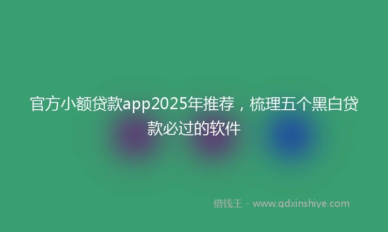 官方小额贷款app2025年推荐，梳理五个黑白贷款必过的软件
