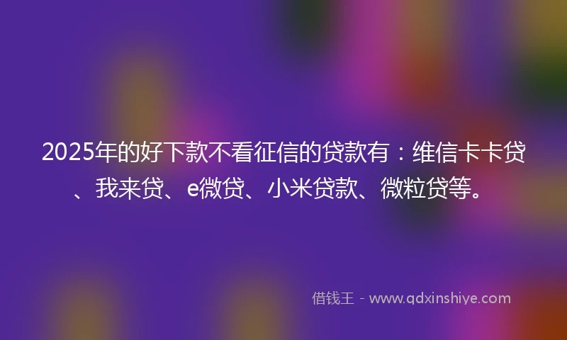 2025年的好下款不看征信的贷款有：维信卡卡贷、我来贷、e微贷、小米贷款、微粒贷等。