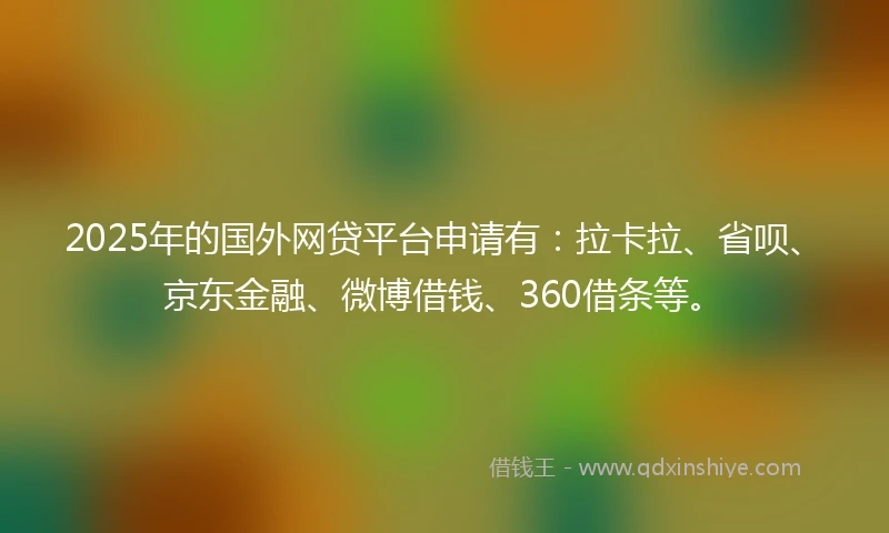 2025年的国外网贷平台申请有：拉卡拉、省呗、京东金融、微博借钱、360借条等。