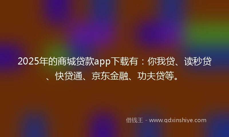 2025年的商城贷款app下载有：你我贷、读秒贷、快贷通、京东金融、功夫贷等。