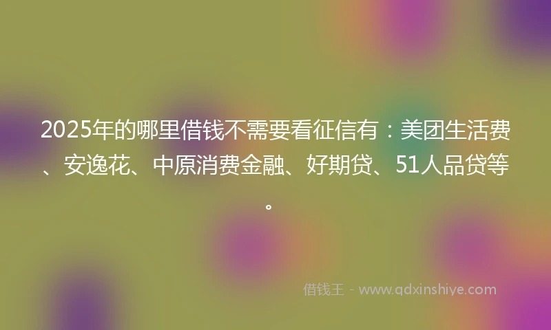 2025年的哪里借钱不需要看征信有：美团生活费、安逸花、中原消费金融、好期贷、51人品贷等。