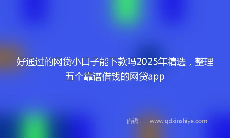 好通过的网贷小口子能下款吗2025年精选，整理五个靠谱借钱的网贷app