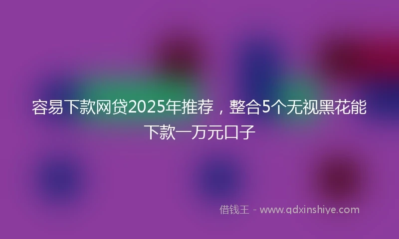 容易下款网贷2025年推荐，整合5个无视黑花能下款一万元口子
