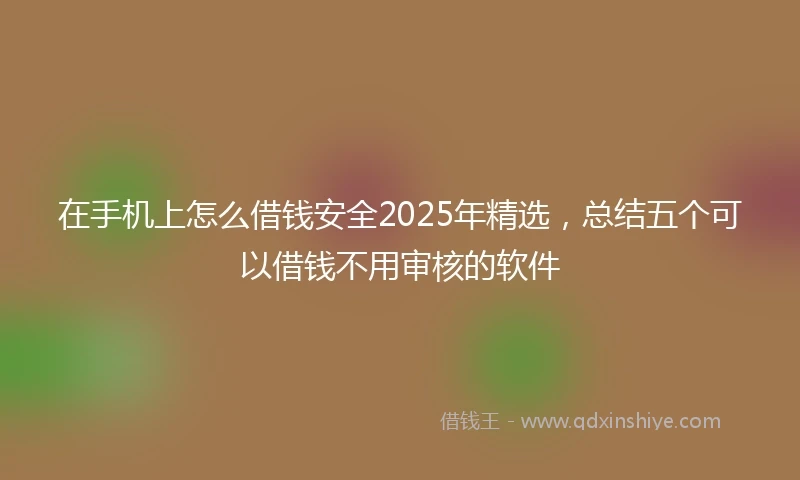 在手机上怎么借钱安全2025年精选，总结五个可以借钱不用审核的软件