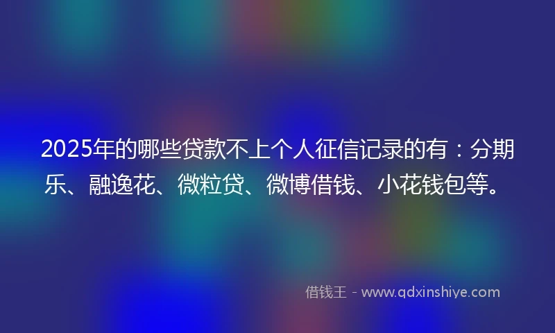 2025年的哪些贷款不上个人征信记录的有：分期乐、融逸花、微粒贷、微博借钱、小花钱包等。