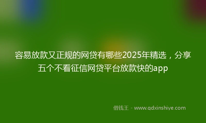 容易放款又正规的网贷有哪些2025年精选，分享五个不看征信网贷平台放款快的app