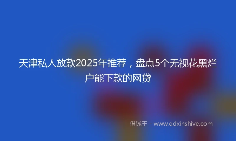 天津私人放款2025年推荐，盘点5个无视花黑烂户能下款的网贷