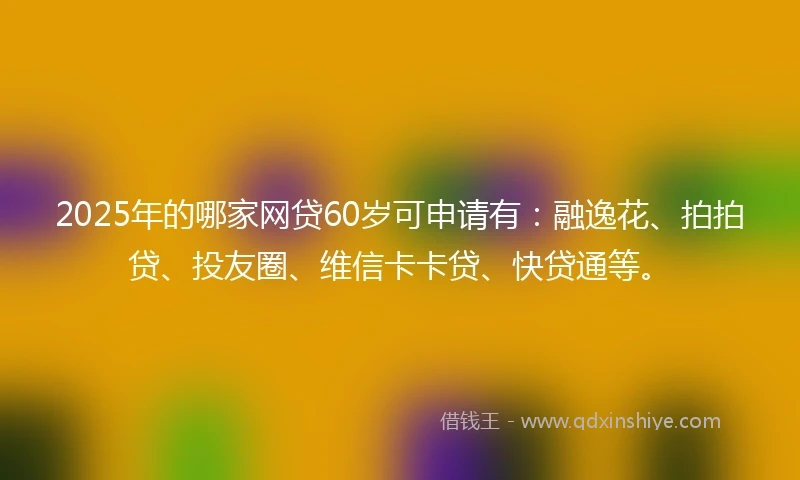 2025年的哪家网贷60岁可申请有：融逸花、拍拍贷、投友圈、维信卡卡贷、快贷通等。