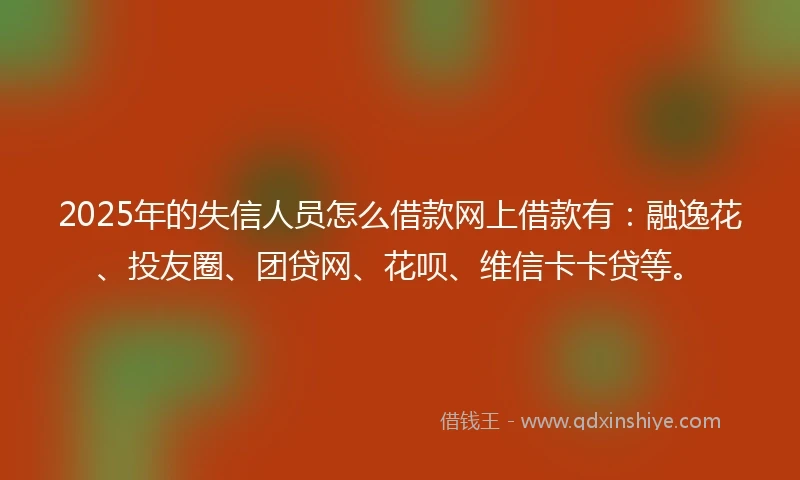 2025年的失信人员怎么借款网上借款有：融逸花、投友圈、团贷网、花呗、维信卡卡贷等。