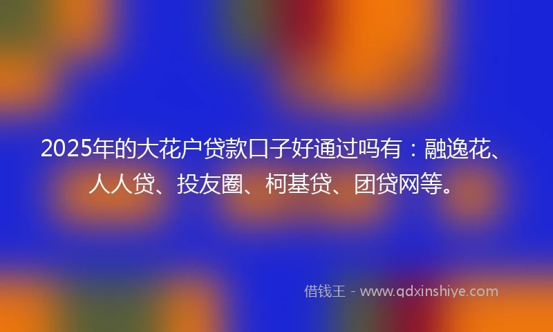 2025年的大花户贷款口子好通过吗有：融逸花、人人贷、投友圈、柯基贷、团贷网等。
