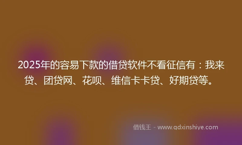 2025年的容易下款的借贷软件不看征信有：我来贷、团贷网、花呗、维信卡卡贷、好期贷等。