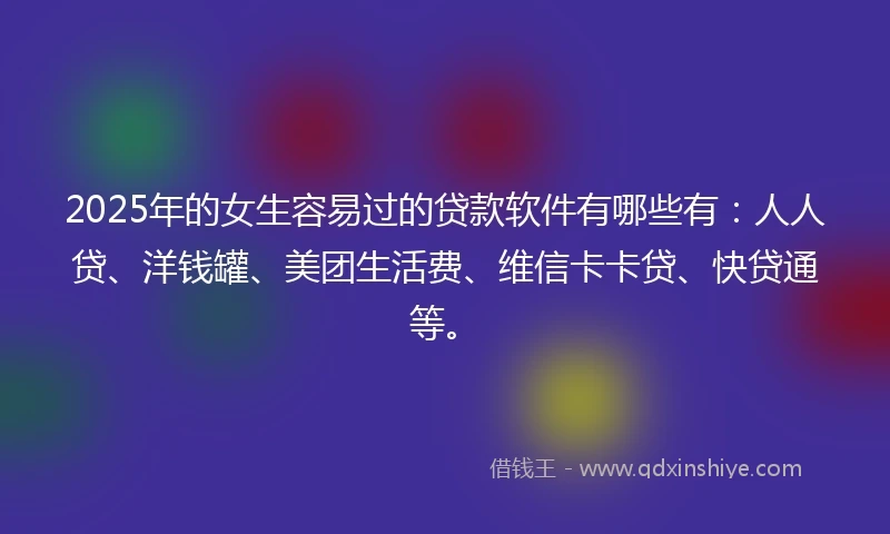 2025年的女生容易过的贷款软件有哪些有：人人贷、洋钱罐、美团生活费、维信卡卡贷、快贷通等。