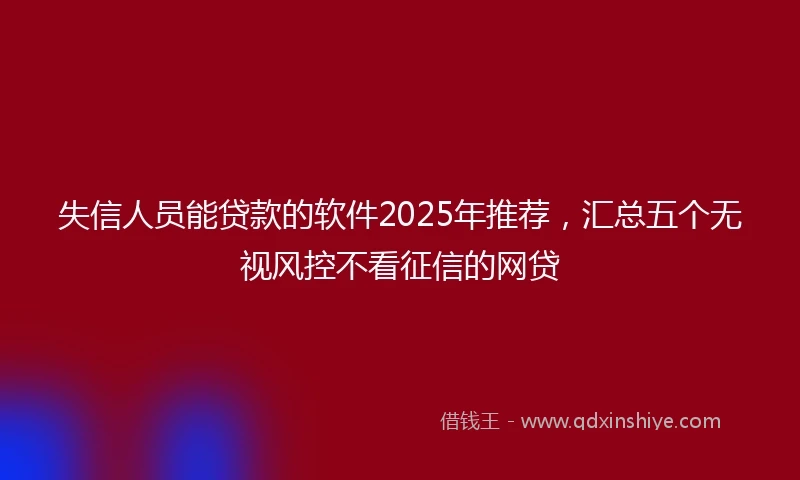 失信人员能贷款的软件2025年推荐，汇总五个无视风控不看征信的网贷
