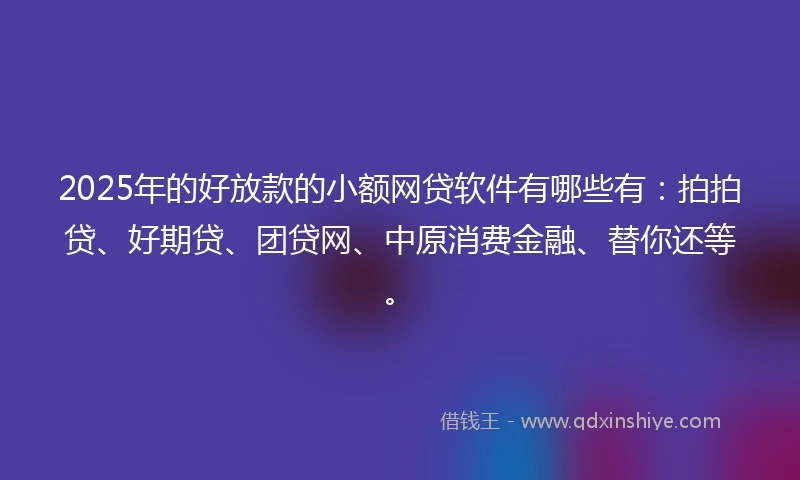 2025年的好放款的小额网贷软件有哪些有：拍拍贷、好期贷、团贷网、中原消费金融、替你还等。