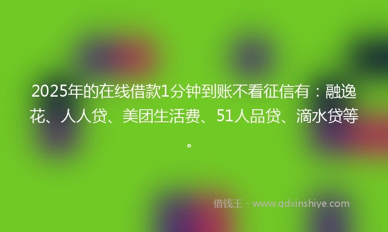 2025年的在线借款1分钟到账不看征信有：融逸花、人人贷、美团生活费、51人品贷、滴水贷等。