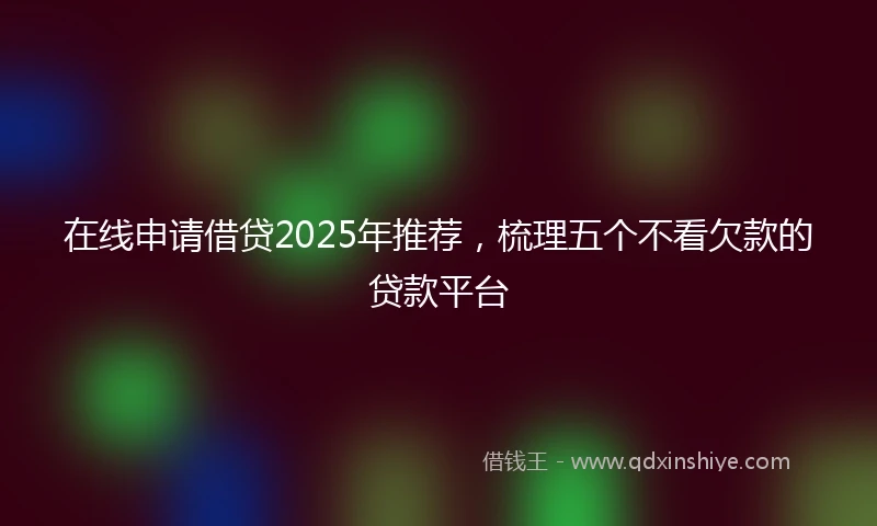 在线申请借贷2025年推荐，梳理五个不看欠款的贷款平台