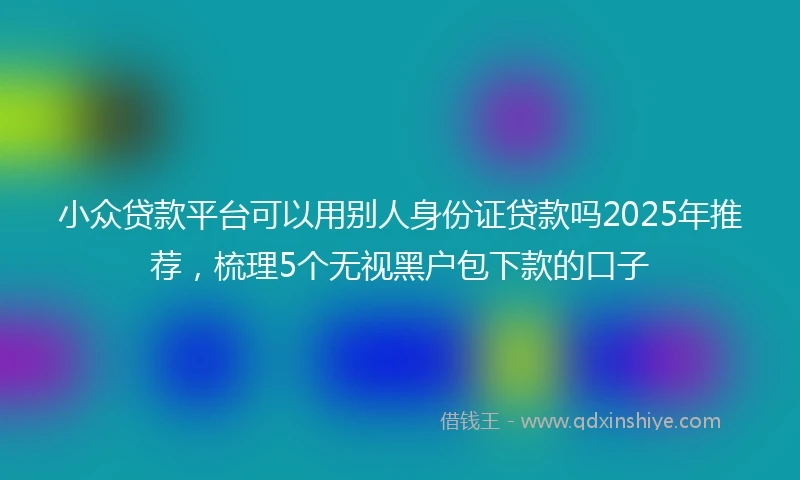 小众贷款平台可以用别人身份证贷款吗2025年推荐，梳理5个无视黑户包下款的口子