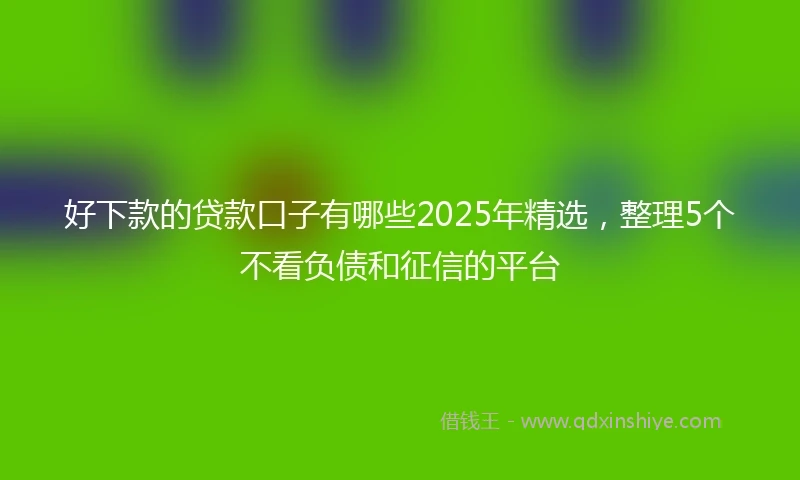 好下款的贷款口子有哪些2025年精选，整理5个不看负债和征信的平台