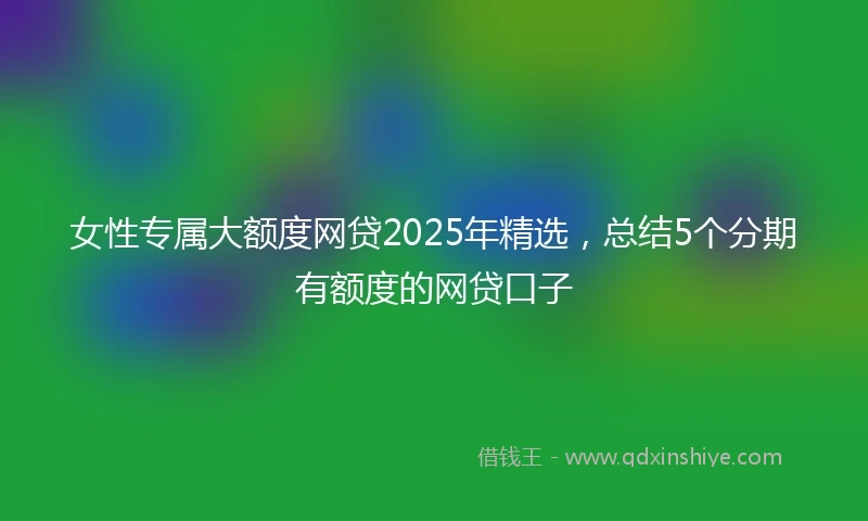 女性专属大额度网贷2025年精选，总结5个分期有额度的网贷口子