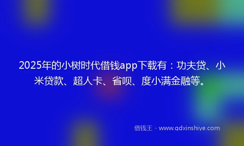 2025年的小树时代借钱app下载有：功夫贷、小米贷款、超人卡、省呗、度小满金融等。