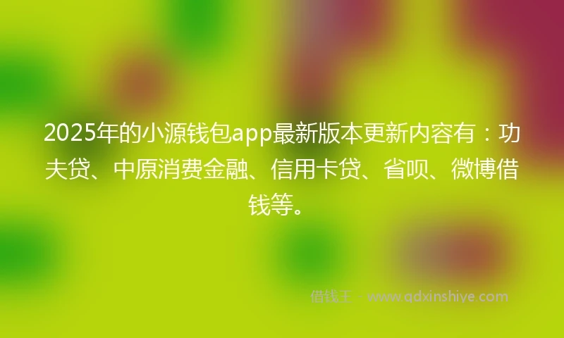 2025年的小源钱包app最新版本更新内容有：功夫贷、中原消费金融、信用卡贷、省呗、微博借钱等。