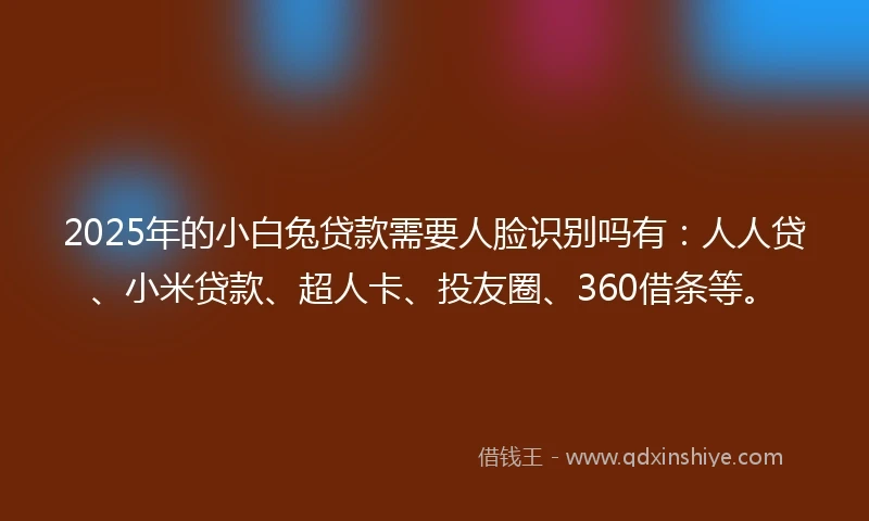 2025年的小白兔贷款需要人脸识别吗有：人人贷、小米贷款、超人卡、投友圈、360借条等。