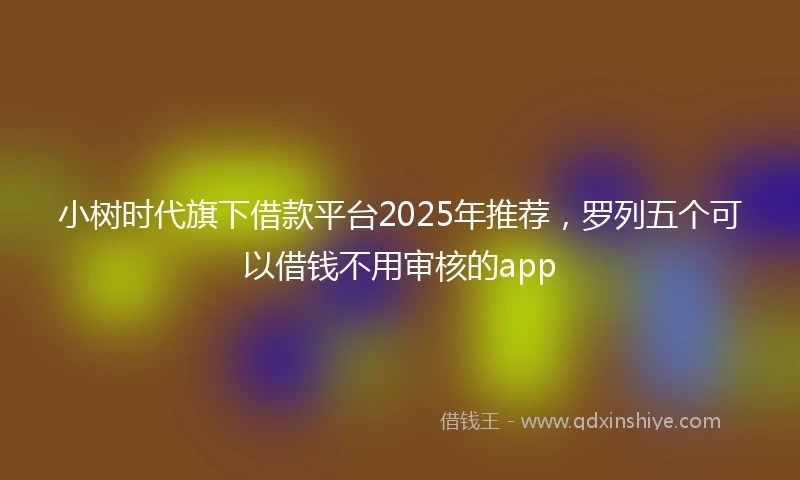 小树时代旗下借款平台2025年推荐，罗列五个可以借钱不用审核的app