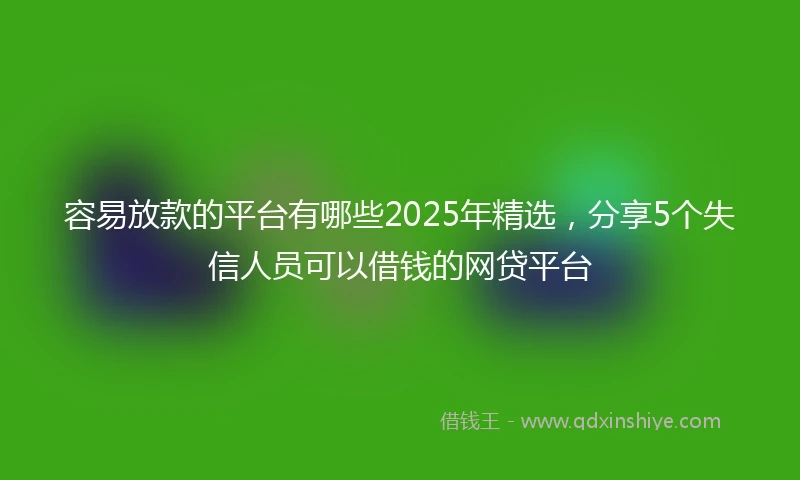 容易放款的平台有哪些2025年精选，分享5个失信人员可以借钱的网贷平台