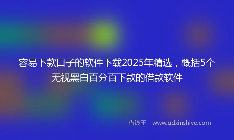 容易下款口子的软件下载2025年精选，概括5个无视黑白百分百下款的借款软件
