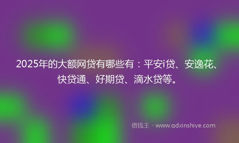 2025年的大额网贷有哪些有:平安i贷、安逸花、快贷通、好期贷、滴水贷等。