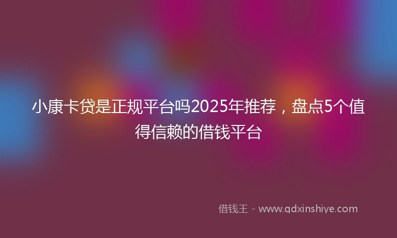 小康卡贷是正规平台吗2025年推荐，盘点5个值得信赖的借钱平台