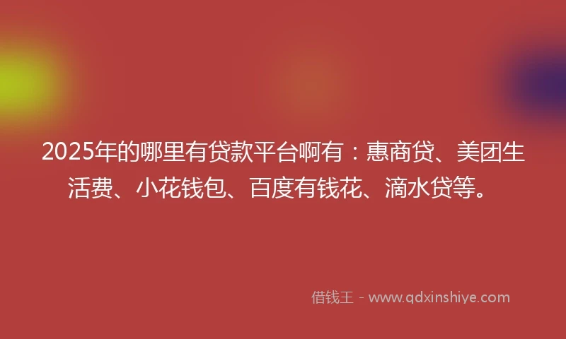 2025年的哪里有贷款平台啊有：惠商贷、美团生活费、小花钱包、百度有钱花、滴水贷等。