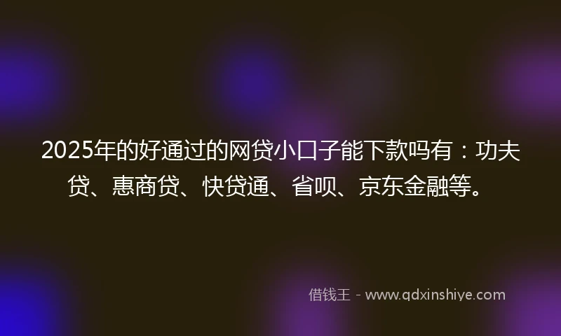 2025年的好通过的网贷小口子能下款吗有：功夫贷、惠商贷、快贷通、省呗、京东金融等。