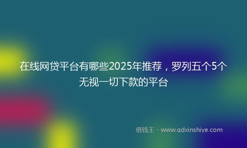 在线网贷平台有哪些2025年推荐，罗列五个5个无视一切下款的平台