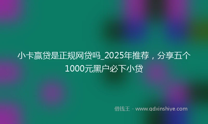 小卡赢贷是正规网贷吗_2025年推荐，分享五个1000元黑户必下小贷