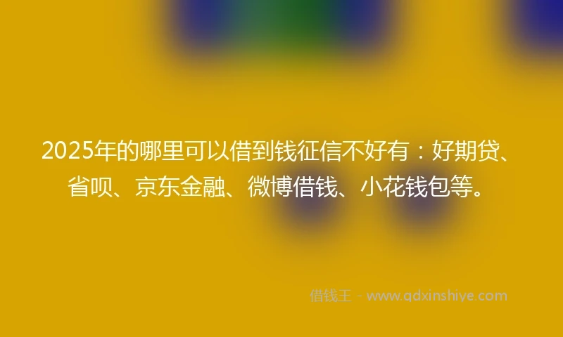2025年的哪里可以借到钱征信不好有：好期贷、省呗、京东金融、微博借钱、小花钱包等。