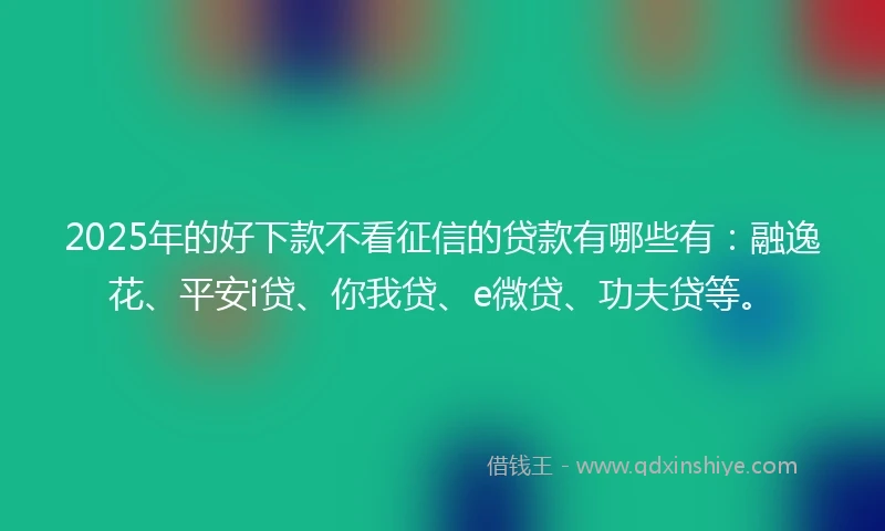 2025年的好下款不看征信的贷款有哪些有：融逸花、平安i贷、你我贷、e微贷、功夫贷等。