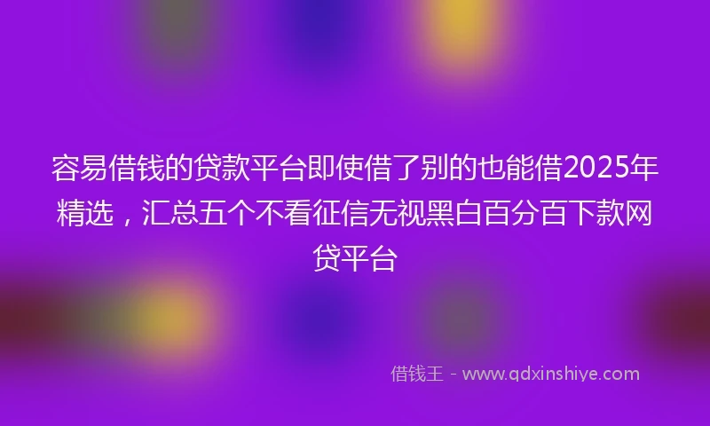 容易借钱的贷款平台即使借了别的也能借2025年精选，汇总五个不看征信无视黑白百分百下款网贷平台