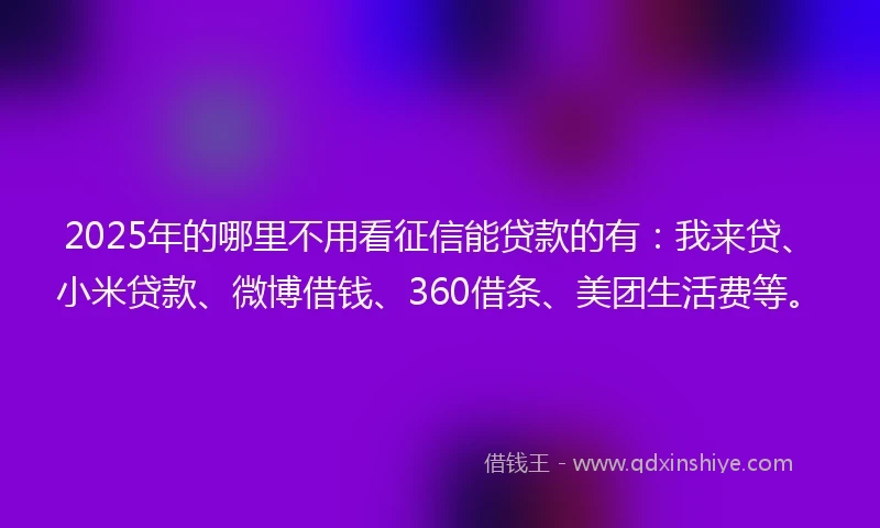 2025年的哪里不用看征信能贷款的有：我来贷、小米贷款、微博借钱、360借条、美团生活费等。
