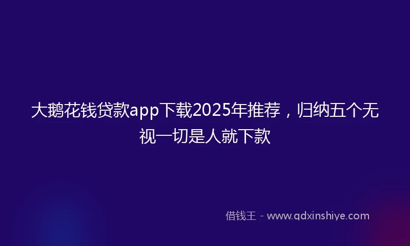 大鹅花钱贷款app下载2025年推荐，归纳五个无视一切是人就下款