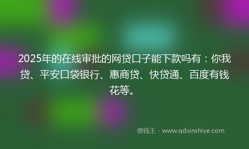 2025年的在线审批的网贷口子能下款吗有：你我贷、平安口袋银行、惠商贷、快贷通、百度有钱花等。
