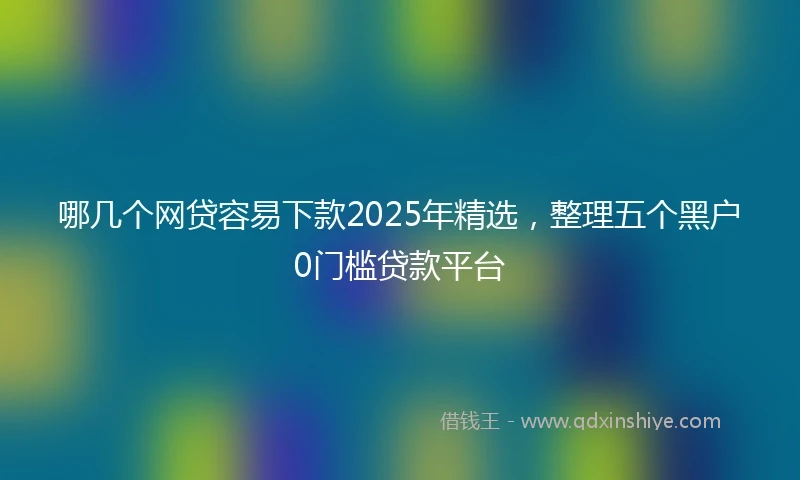 哪几个网贷容易下款2025年精选，整理五个黑户0门槛贷款平台