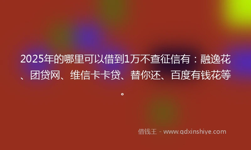 2025年的哪里可以借到1万不查征信有：融逸花、团贷网、维信卡卡贷、替你还、百度有钱花等。
