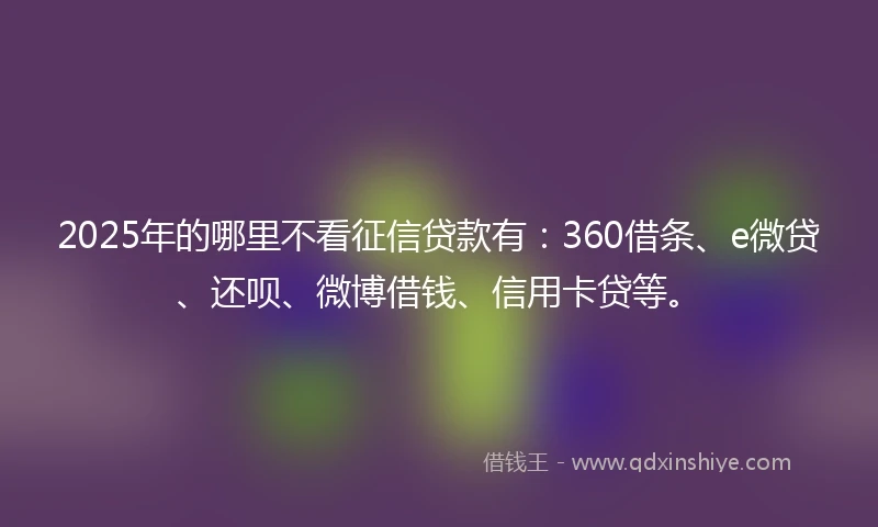 2025年的哪里不看征信贷款有：360借条、e微贷、还呗、微博借钱、信用卡贷等。