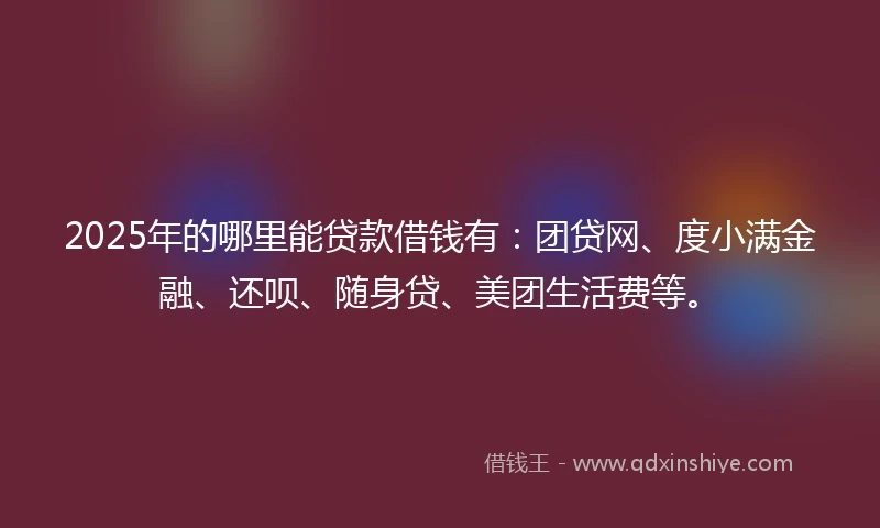 2025年的哪里能贷款借钱有：团贷网、度小满金融、还呗、随身贷、美团生活费等。