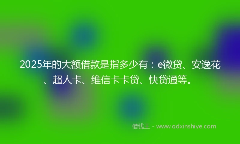 2025年的大额借款是指多少有:e微贷、安逸花、超人卡、维信卡卡贷、快贷通等。