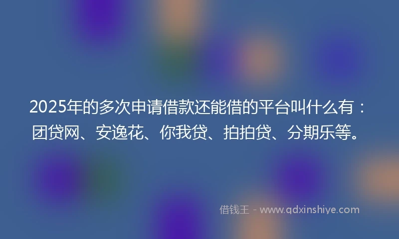 2025年的多次申请借款还能借的平台叫什么有：团贷网、安逸花、你我贷、拍拍贷、分期乐等。
