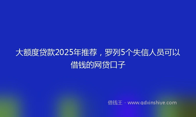 大额度贷款2025年推荐，罗列5个失信人员可以借钱的网贷口子