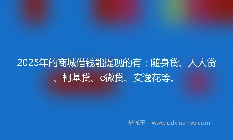 2025年的商城借钱能提现的有：随身贷、人人贷、柯基贷、e微贷、安逸花等。